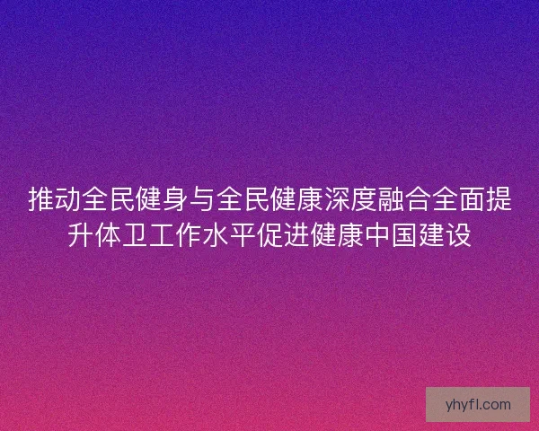 推动全民健身与全民健康深度融合全面提升体卫工作水平促进健康中国建设
