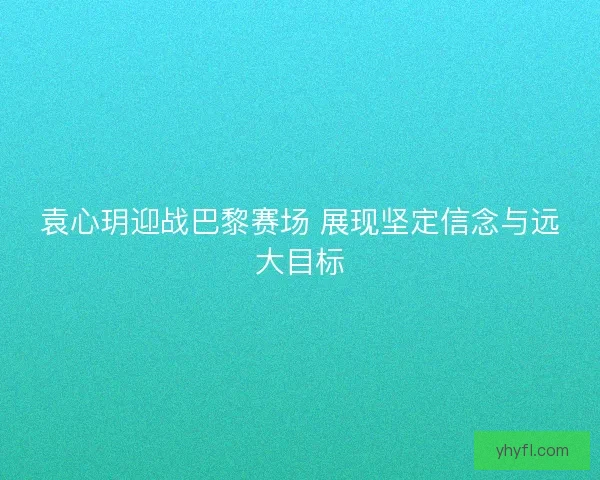 袁心玥迎战巴黎赛场 展现坚定信念与远大目标