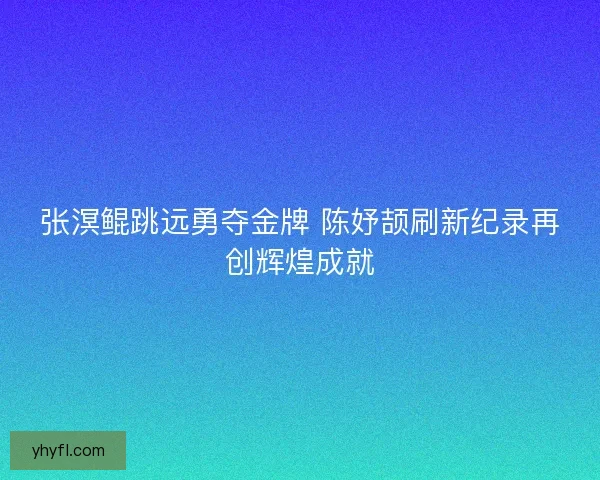 张溟鲲跳远勇夺金牌 陈妤颉刷新纪录再创辉煌成就