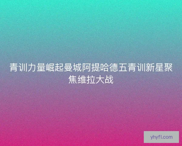 青训力量崛起曼城阿提哈德五青训新星聚焦维拉大战