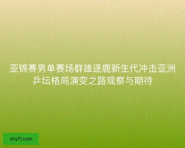 亚锦赛男单赛场群雄逐鹿新生代冲击亚洲乒坛格局演变之路观察与期待